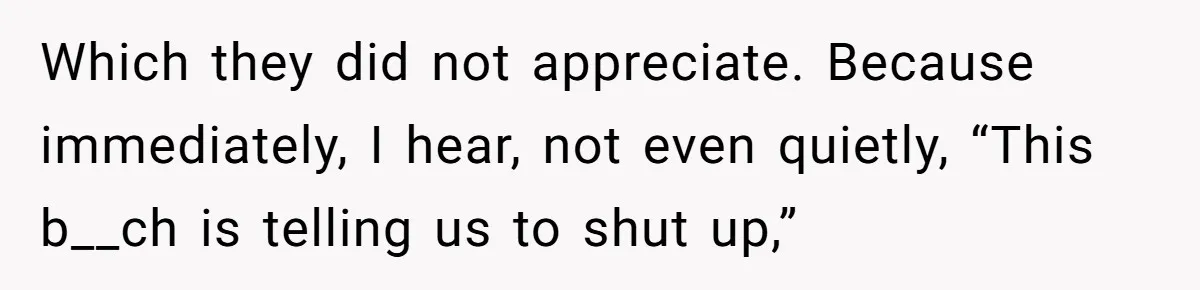 Which they did not appreciate. Because immediately, I hear, not even quietly, “This b__ch is telling us to shut up,”