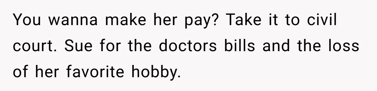 You wanna make her pay? Take it to civil court. Sue for the doctors bills and the loss of her favorite hobby.