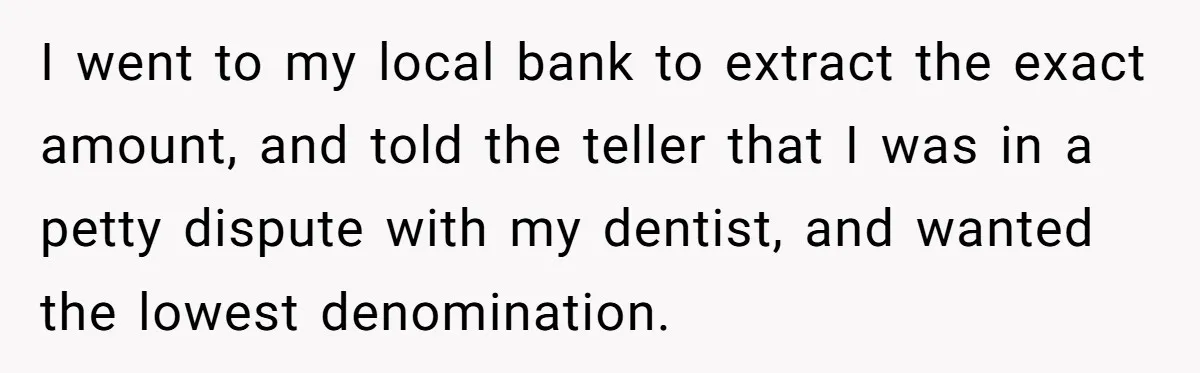 They Charged Him Interest on a Bill He Never Received, So He Paid Them in the Most Inconvenient Way Possible I went to my local bank to extract the exact amount, and told the teller that I was in a petty dispute with my dentist, and wanted the lowest denomination.