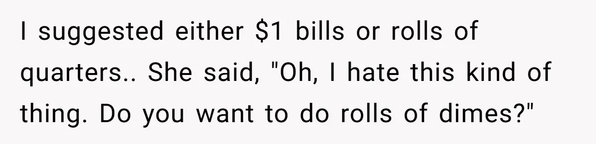 They Charged Him Interest on a Bill He Never Received, So He Paid Them in the Most Inconvenient Way Possible I suggested either $1 bills or rolls of quarters.. She said, "Oh, I hate this kind of thing. Do you want to do rolls of dimes?"