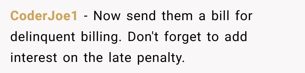 They Charged Him Interest on a Bill He Never Received, So He Paid Them in the Most Inconvenient Way Possible CoderJoe1 − Now send them a bill for delinquent billing. Don't forget to add interest on the late penalty.