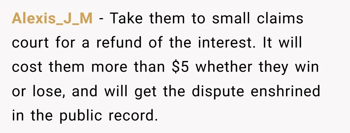 They Charged Him Interest on a Bill He Never Received, So He Paid Them in the Most Inconvenient Way Possible Alexis_J_M − Take them to small claims court for a refund of the interest. It will cost them more than $5 whether they win or lose, and will get the...
