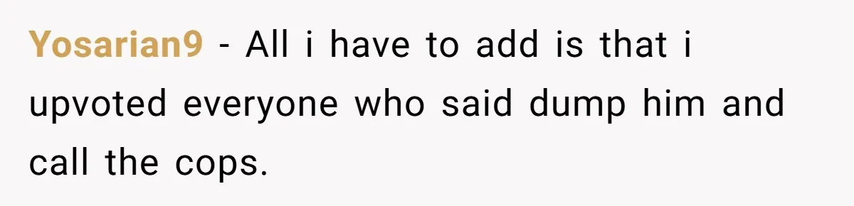 Yosarian9 − All i have to add is that i upvoted everyone who said dump him and call the cops.