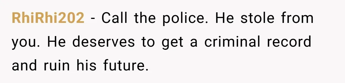 RhiRhi202 − Call the police. He stole from you. He deserves to get a criminal record and ruin his future.