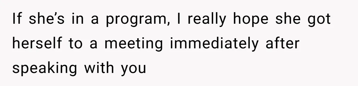 If she’s in a program, I really hope she got herself to a meeting immediately after speaking with you