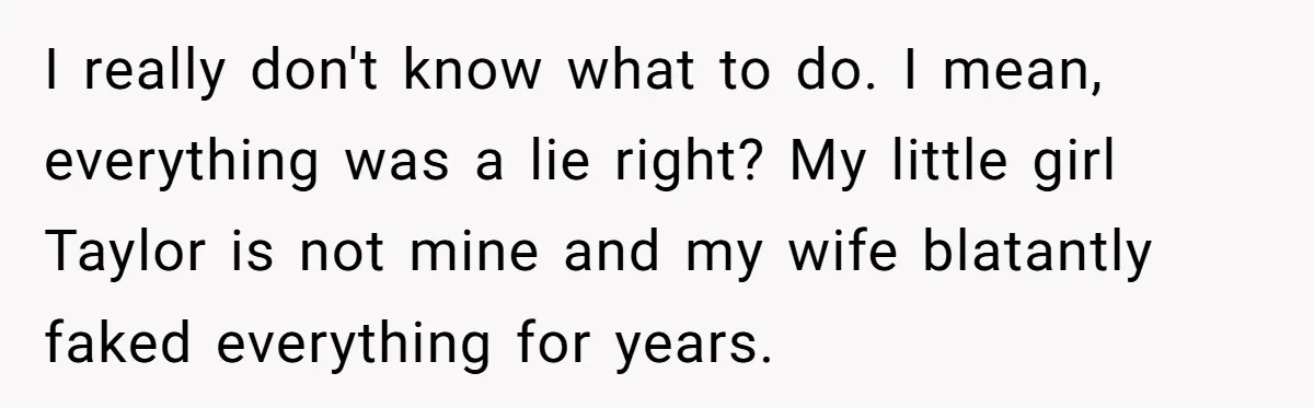 Man Discovers His Daughter Is Not His, After His Wife’s Best Friend Confesses To The Affair I really don't know what to do. I mean, everything was a lie right? My little girl Taylor is not mine and my wife blatantly faked everything for years.