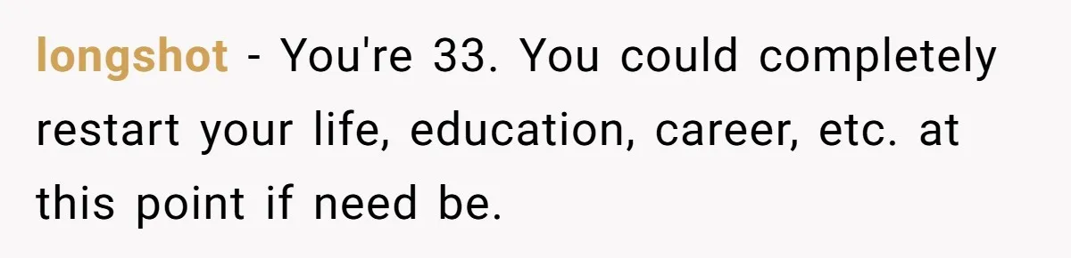 Man Discovers His Daughter Is Not His, After His Wife’s Best Friend Confesses To The Affair longshot − You're 33. You could completely restart your life, education, career, etc. at this point if need be.