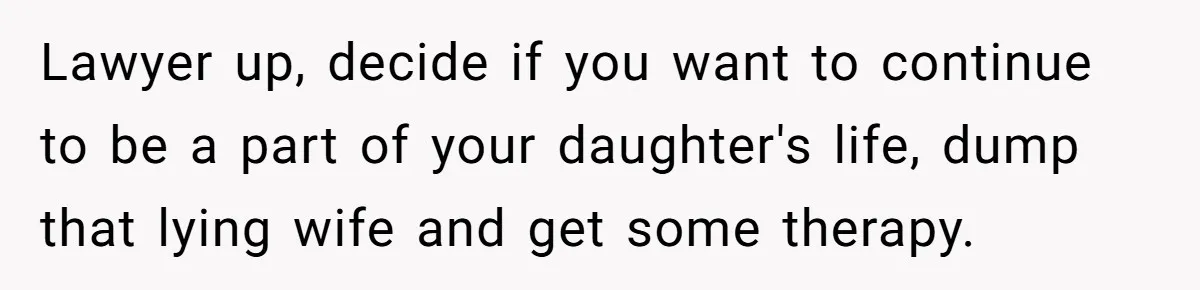 Man Discovers His Daughter Is Not His, After His Wife’s Best Friend Confesses To The Affair Lawyer up, decide if you want to continue to be a part of your daughter's life, dump that lying wife and get some therapy.