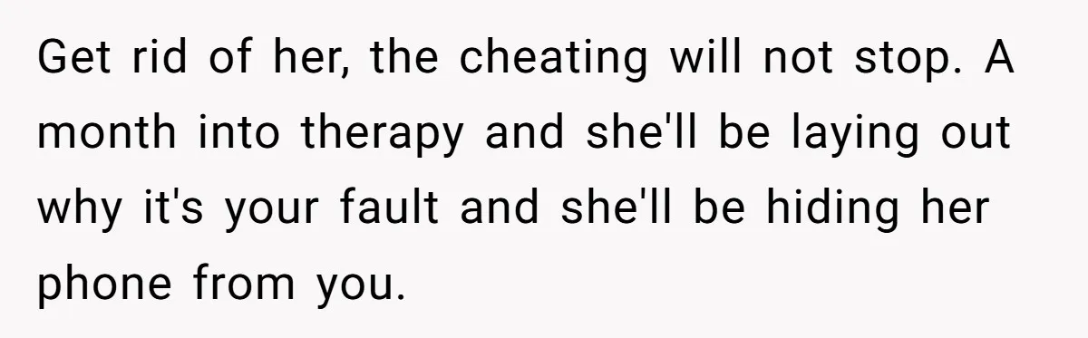 Man Discovers His Daughter Is Not His, After His Wife’s Best Friend Confesses To The Affair Get rid of her, the cheating will not stop. A month into therapy and she'll be laying out why it's your fault and she'll be hiding her phone from you.