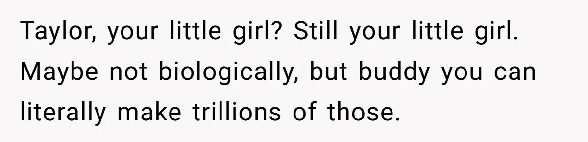 Man Discovers His Daughter Is Not His, After His Wife’s Best Friend Confesses To The Affair Taylor, your little girl? Still your little girl. Maybe not biologically, but buddy you can literally make trillions of those.