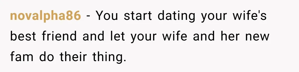 Man Discovers His Daughter Is Not His, After His Wife’s Best Friend Confesses To The Affair novalpha86 − You start dating your wife's best friend and let your wife and her new fam do their thing.