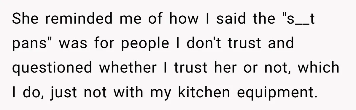 Chef Makes Girlfriend Use "S__t Pans" After She Keep Damaging His Expensive Kitchen Tools She reminded me of how I said the "s__t pans" was for people I don't trust and questioned whether I trust her or not, which I do, just not with...