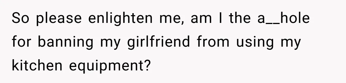 Chef Makes Girlfriend Use "S__t Pans" After She Keep Damaging His Expensive Kitchen Tools So please enlighten me, am I the a__hole for banning my girlfriend from using my kitchen equipment?
