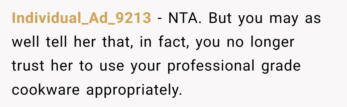 Chef Makes Girlfriend Use "S__t Pans" After She Keep Damaging His Expensive Kitchen Tools Individual_Ad_9213 − NTA. But you may as well tell her that, in fact, you no longer trust her to use your professional grade cookware appropriately.