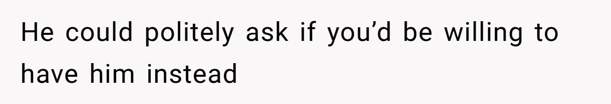 He could politely ask if you’d be willing to have him instead