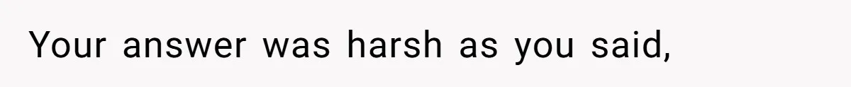 Your answer was harsh as you said,