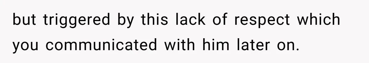 but triggered by this lack of respect which you communicated with him later on.