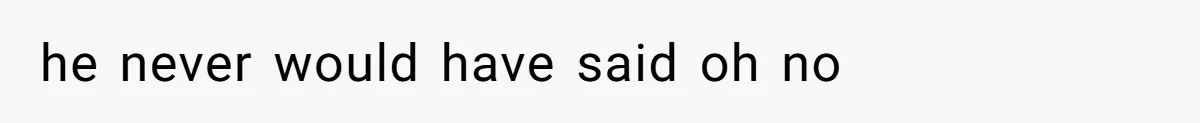 he never would have said oh no