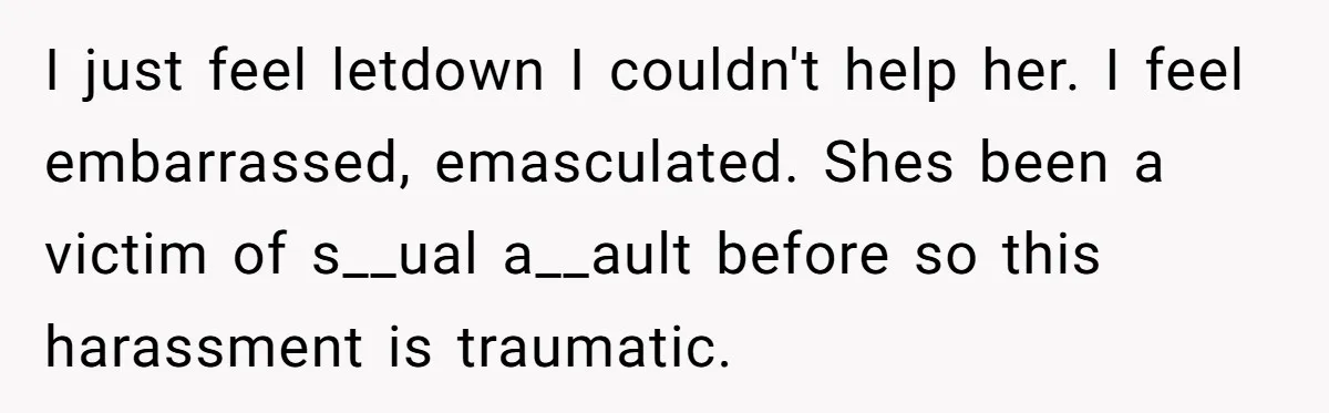 I just feel letdown I couldn't help her. I feel embarrassed, emasculated. Shes been a victim of s__ual a__ault before so this harassment is traumatic.