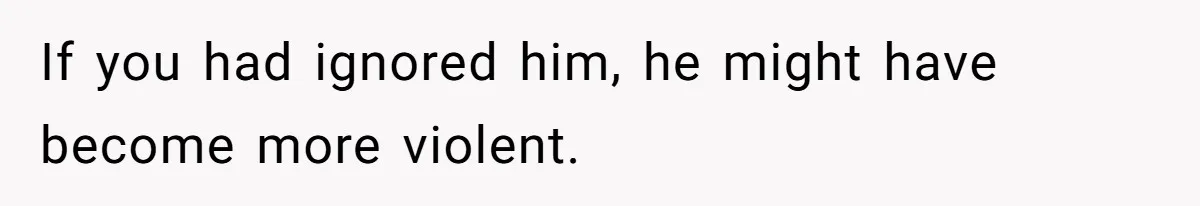If you had ignored him, he might have become more violent.