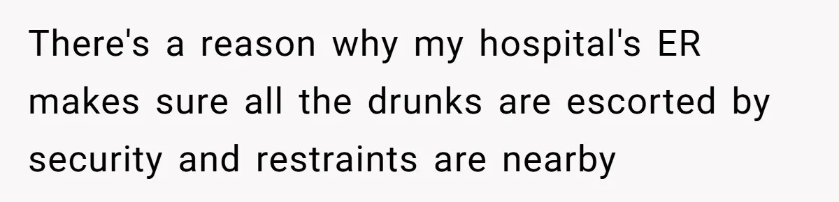 There's a reason why my hospital's ER makes sure all the drunks are escorted by security and restraints are nearby