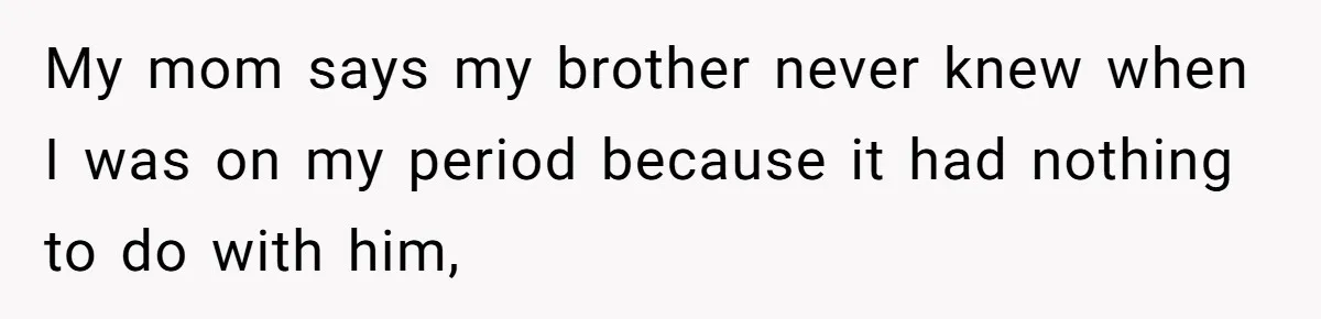 My mom says my brother never knew when I was on my period because it had nothing to do with him,