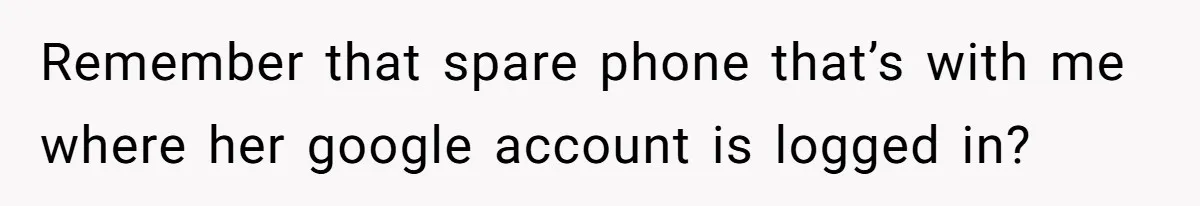 Remember that spare phone that’s with me where her google account is logged in?