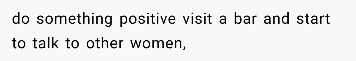 do something positive visit a bar and start to talk to other women,