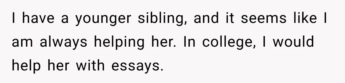 After Her Sister Refused To Help In An Emergency, She Calls Her Selfish And Cancels The Engagement Dinner I have a younger sibling, and it seems like I am always helping her. In college, I would help her with essays.
