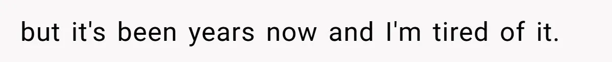 but it's been years now and I'm tired of it.