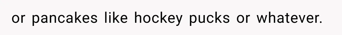 or pancakes like hockey pucks or whatever.