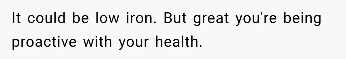 Fiance Claims He Was Catfished After Learning His Partners Perfect Figure Was A Result Of Surgery It could be low iron. But great you're being proactive with your health.
