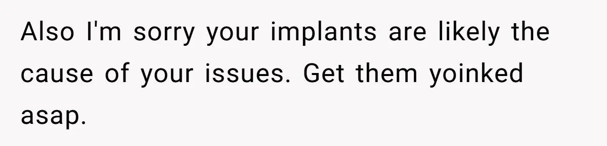 Fiance Claims He Was Catfished After Learning His Partners Perfect Figure Was A Result Of Surgery Also I'm sorry your implants are likely the cause of your issues. Get them yoinked asap.