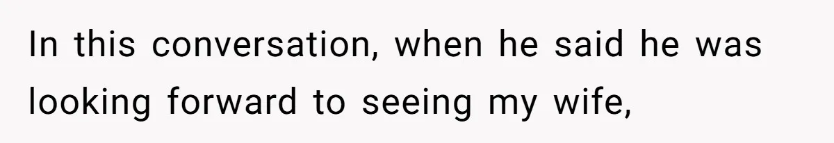 In this conversation, when he said he was looking forward to seeing my wife,