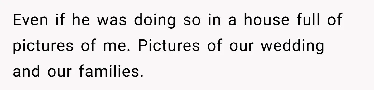 Even if he was doing so in a house full of pictures of me. Pictures of our wedding and our families.