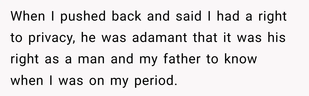 She Refuses To Tell Her Dad And Brother About Her Period, And Her Family’s Reaction Is Dividing Opinions When I pushed back and said I had a right to privacy, he was adamant that it was his right as a man and my father to know when I...