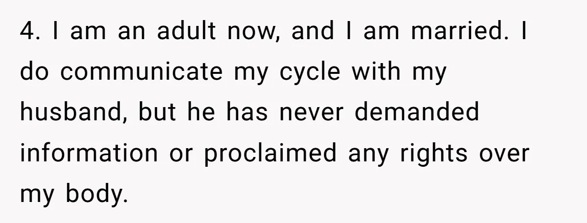 She Refuses To Tell Her Dad And Brother About Her Period, And Her Family’s Reaction Is Dividing Opinions 4. I am an adult now, and I am married. I do communicate my cycle with my husband, but he has never demanded information or proclaimed any rights over my...