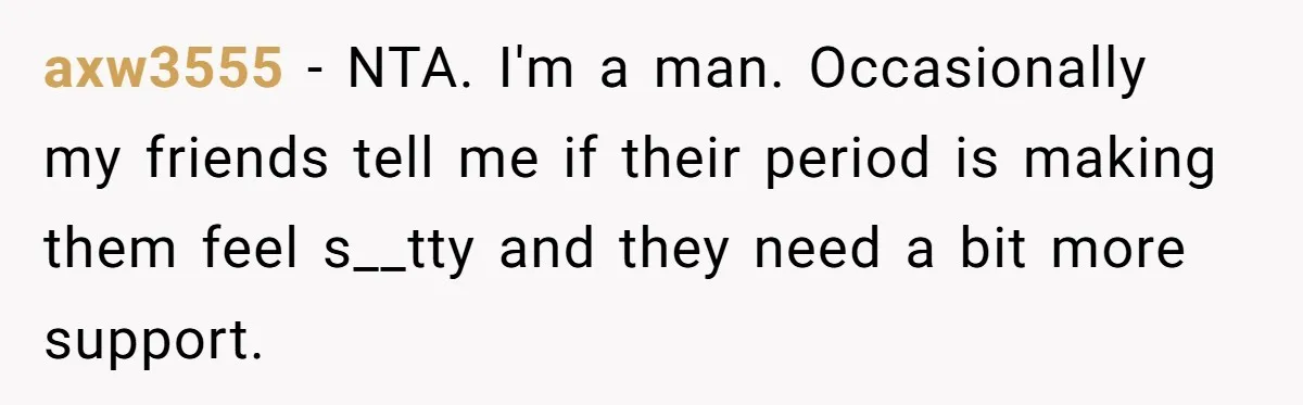 She Refuses To Tell Her Dad And Brother About Her Period, And Her Family’s Reaction Is Dividing Opinions axw3555 − NTA. I'm a man. Occasionally my friends tell me if their period is making them feel s__tty and they need a bit more support.