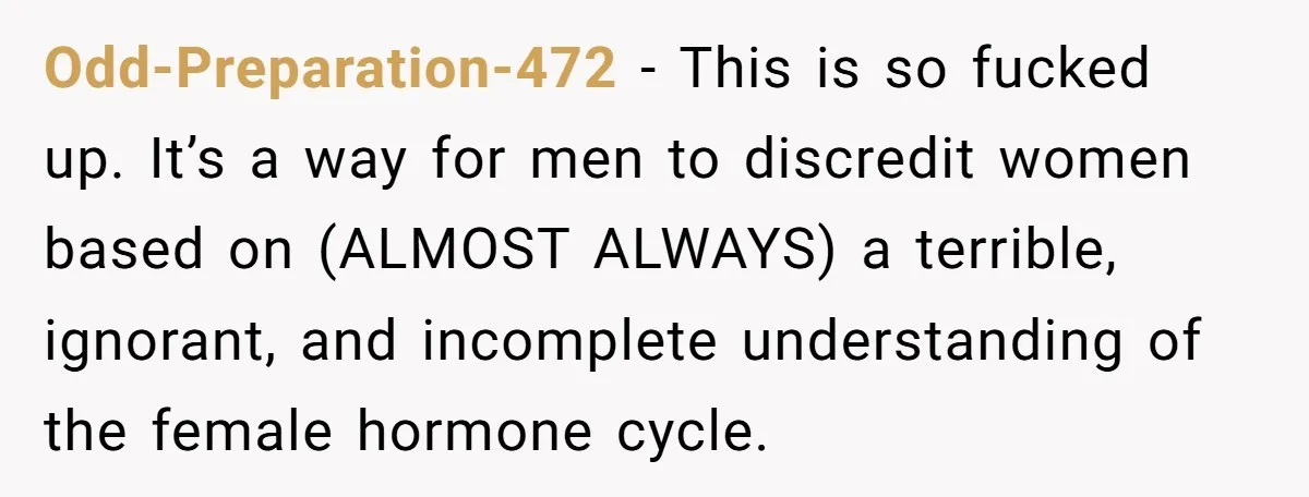 She Refuses To Tell Her Dad And Brother About Her Period, And Her Family’s Reaction Is Dividing Opinions Odd-Preparation-472 − This is so fucked up. It’s a way for men to discredit women based on (ALMOST ALWAYS) a terrible, ignorant, and incomplete understanding of the female hormone cycle.