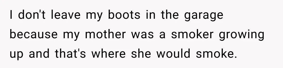 Wife Keeps Tying His Boots Despite His Requests, He Finally Loses His Patience I don't leave my boots in the garage because my mother was a smoker growing up and that's where she would smoke.