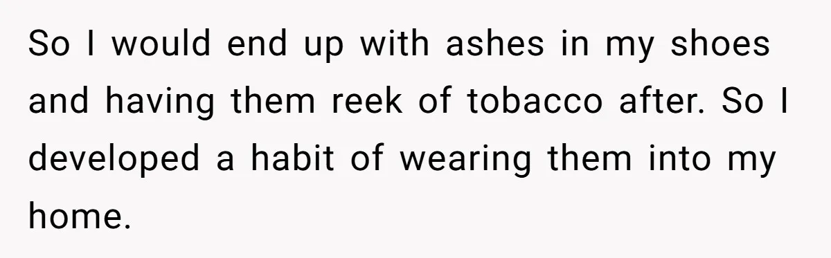 Wife Keeps Tying His Boots Despite His Requests, He Finally Loses His Patience So I would end up with ashes in my shoes and having them reek of tobacco after. So I developed a habit of wearing them into my home.
