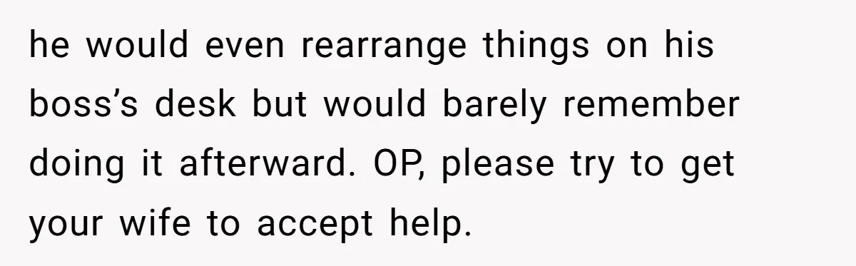 Wife Keeps Tying His Boots Despite His Requests, He Finally Loses His Patience he would even rearrange things on his boss’s desk but would barely remember doing it afterward. OP, please try to get your wife to accept help.