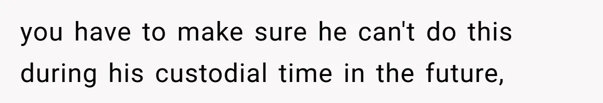 you have to make sure he can't do this during his custodial time in the future,