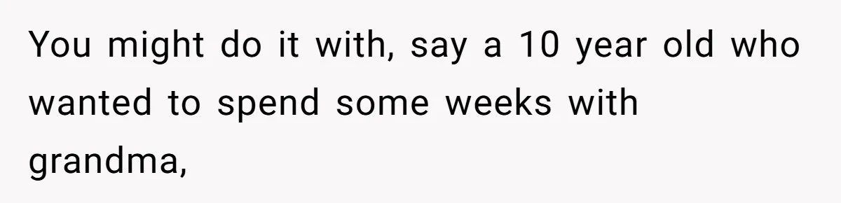 You might do it with, say a 10 year old who wanted to spend some weeks with grandma,