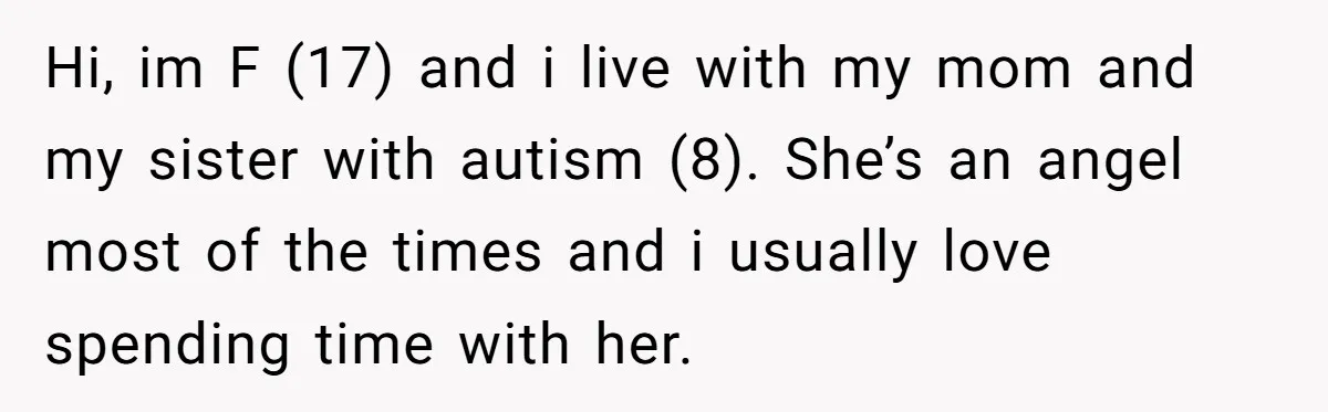 Hi, im F (17) and i live with my mom and my sister with autism (8). She’s an angel most of the times and i usually love spending time with...