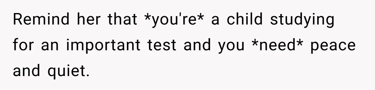 Remind her that *you're* a child studying for an important test and you *need* peace and quiet.