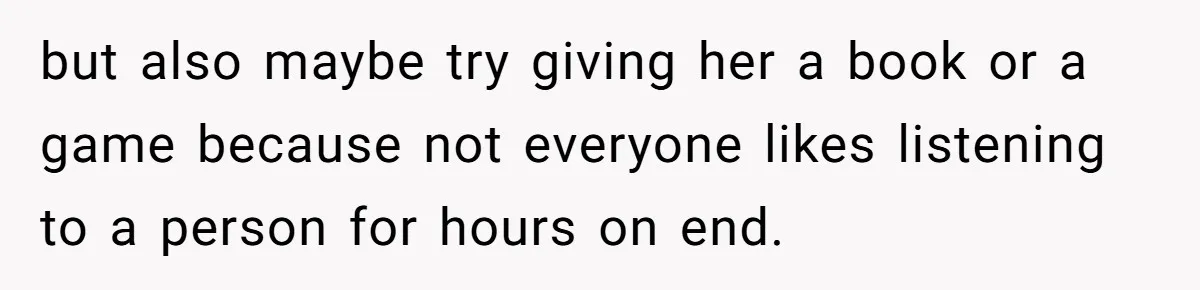 but also maybe try giving her a book or a game because not everyone likes listening to a person for hours on end.