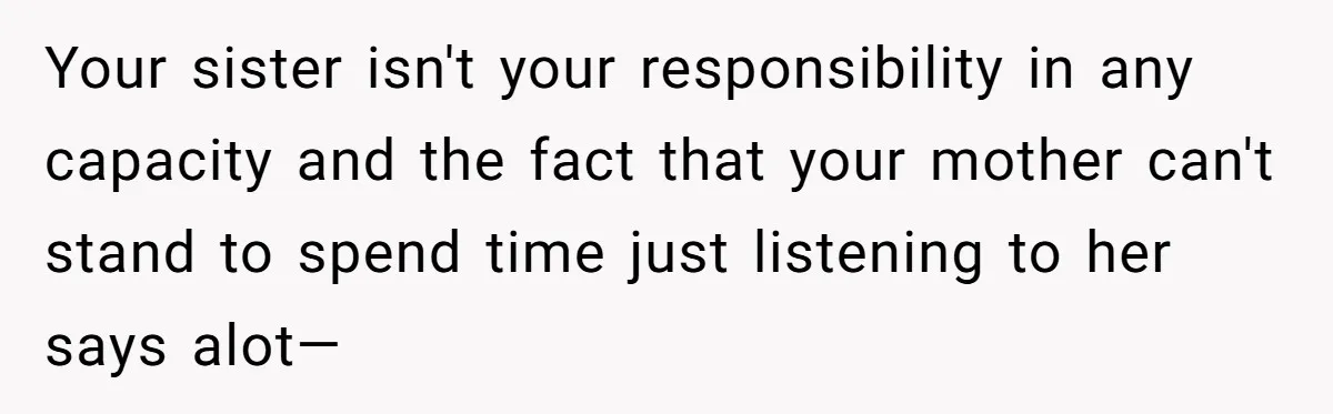 Your sister isn't your responsibility in any capacity and the fact that your mother can't stand to spend time just listening to her says alot—