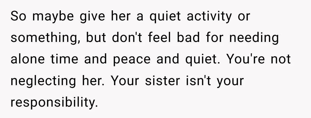 So maybe give her a quiet activity or something, but don't feel bad for needing alone time and peace and quiet. You're not neglecting her. Your sister isn't your responsibility.