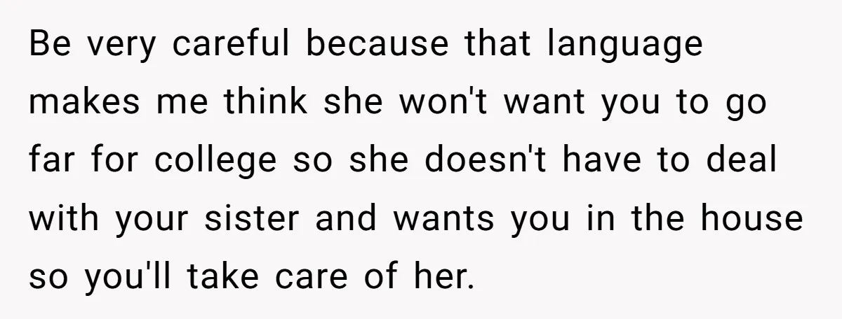 Be very careful because that language makes me think she won't want you to go far for college so she doesn't have to deal with your sister and wants you...